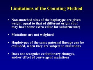 Limitations of the Counting Method
• Non-matched sites of the haplotype are given
weight equal to that of different origin (but
may have some extra value for substructure)
• Mutations are not weighted
• Haplotypes of the same paternal lineage can be
excluded, when they are subject to mutations
• Does not recognize evolutionary changes,
and/or effect of convergent mutations
 