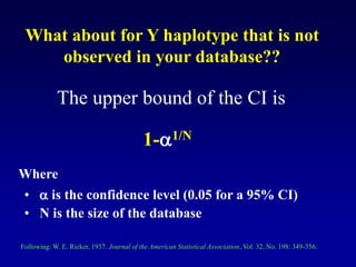 What about for Y haplotype that is not
observed in your database??
The upper bound of the CI is
1-1/N
Where
•  is the confidence level (0.05 for a 95% CI)
• N is the size of the database
Following: W. E. Ricker, 1937. Journal of the American Statistical Association, Vol. 32, No. 198: 349-356.
 