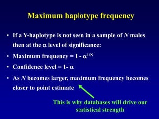 Maximum haplotype frequency
• If a Y-haplotype is not seen in a sample of N males
then at the  level of significance:
• Maximum frequency = 1 - 1/N
• Confidence level = 1- 
• As N becomes larger, maximum frequency becomes
closer to point estimate
This is why databases will drive our
statistical strength
 