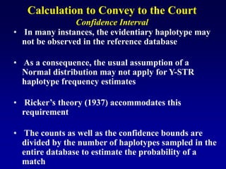 Calculation to Convey to the Court
Confidence Interval
• In many instances, the evidentiary haplotype may
not be observed in the reference database
• As a consequence, the usual assumption of a
Normal distribution may not apply for Y-STR
haplotype frequency estimates
• Ricker’s theory (1937) accommodates this
requirement
• The counts as well as the confidence bounds are
divided by the number of haplotypes sampled in the
entire database to estimate the probability of a
match
 