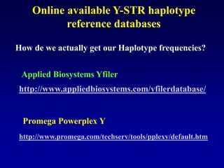Online available Y-STR haplotype
reference databases
How de we actually get our Haplotype frequencies?
http://www.appliedbiosystems.com/yfilerdatabase/
Applied Biosystems Yfiler
http://www.promega.com/techserv/tools/pplexy/default.htm
Promega Powerplex Y
 