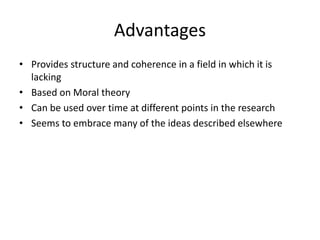 Advantages
• Provides structure and coherence in a field in which it is
lacking
• Based on Moral theory
• Can be used over time at different points in the research
• Seems to embrace many of the ideas described elsewhere
 