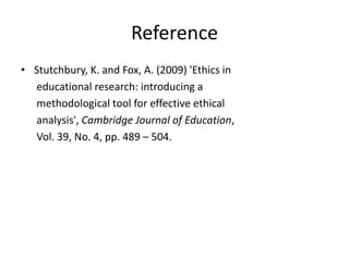 Reference
• Stutchbury, K. and Fox, A. (2009) 'Ethics in
educational research: introducing a
methodological tool for effective ethical
analysis', Cambridge Journal of Education,
Vol. 39, No. 4, pp. 489 – 504.
 