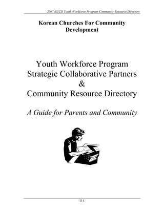 2007 KCCD Youth Workforce Program Community Resource Directory


   Korean Churches For Community
            Development




  Youth Workforce Program
Strategic Collaborative Partners
               
Community Resource Directory

A Guide for Parents and Community




                           II-1
 