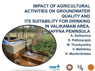 IMPACT OF AGRICULTURAL
ACTIVITIES ON GROUNDWATER
                 QUALITY AND
ITS SUITABILITY FOR DRINKING
         IN VALIKAMAM AREA,
           JAFFNA PENINSULA
                    A. Sutharsiny
                  S. Pathmarajah
                  M. Thushyanthy
                      V. Meththika
                 H. Manthrithilake
 