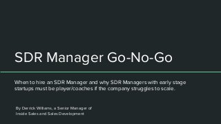 SDR Manager Go-No-Go
When to hire an SDR Manager and why SDR Managers with early stage
startups must be player/coaches if the company struggles to scale.
By Derrick Williams, a Senior Manager of
Inside Sales and Sales Development
 