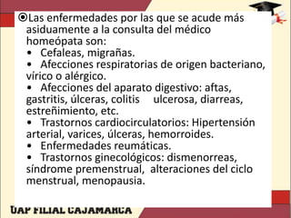 Las enfermedades por las que se acude más
asiduamente a la consulta del médico
homeópata son:
• Cefaleas, migrañas.
• Afecciones respiratorias de origen bacteriano,
vírico o alérgico.
• Afecciones del aparato digestivo: aftas,
gastritis, úlceras, colitis ulcerosa, diarreas,
estreñimiento, etc.
• Trastornos cardiocirculatorios: Hipertensión
arterial, varices, úlceras, hemorroides.
• Enfermedades reumáticas.
• Trastornos ginecológicos: dismenorreas,
síndrome premenstrual, alteraciones del ciclo
menstrual, menopausia.
 