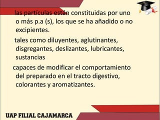 las partículas están constituidas por uno
o más p.a (s), los que se ha añadido o no
excipientes.
tales como diluyentes, aglutinantes,
disgregantes, deslizantes, lubricantes,
sustancias
capaces de modificar el comportamiento
del preparado en el tracto digestivo,
colorantes y aromatizantes.
 