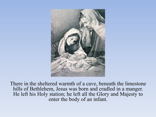 There in the sheltered warmth of a cave, beneath the limestone
 hills of Bethlehem, Jesus was born and cradled in a manger.
 He left his Holy station; he left all the Glory and Majesty to
                  enter the body of an infant.
 