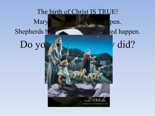 The birth of Christ IS TRUE!
     Mary believed it would happen.
Shepherds believed that it did indeed happen.

 Do you believe as they did?
 