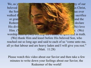 We, as your Young Women leaders, echo the testimony of our
beloved prophet President Hinckley “of the Lord Jesus Christ,
  the Son of the Eternal, Living God. None so great has ever
walked the earth. None other has made a comparable sacrifice
  or granted a comparable blessing. He is the Savior and the
  Redeemer of the world. (We) believe in Him. (We) declare
 His divinity without equivocation or compromise. (We) love
  Him. (We) speak His name in reverence and wonder. (We)
worship Him as (we) worship the Father, in spirit and in truth.
    (We) thank Him and kneel before His beloved Son, who
reached out so long ago and said to each of us “come unto me,
all ye that labour and are heavy laden and I will give you rest.”
                          (Matt. 11:28)

 Please watch this video about our Savior and then take a few
  minutes to write down your feelings about our Savior, the
                    Redeemer of the world!
 