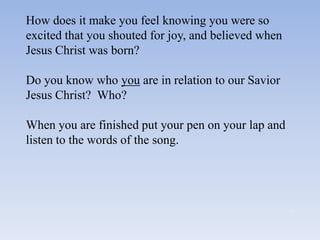 How does it make you feel knowing you were so
excited that you shouted for joy, and believed when
Jesus Christ was born?

Do you know who you are in relation to our Savior
Jesus Christ? Who?

When you are finished put your pen on your lap and
listen to the words of the song.
 