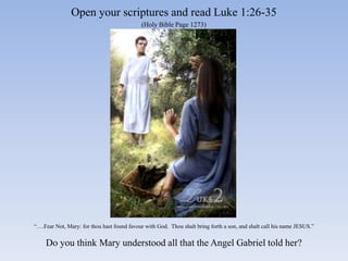 Open your scriptures and read Luke 1:26-35
                                            (Holy Bible Page 1273)




“….Fear Not, Mary: for thou hast found favour with God. Thou shalt bring forth a son, and shalt call his name JESUS.”


    Do you think Mary understood all that the Angel Gabriel told her?
 