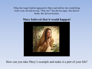 When the Angel Gabriel appeared to Mary and told her she would bring
      forth a son, she did not ask, "Why me?" she did not argue. She did not
                            doubt. She did not hesitate.

               Mary believed that it would happen!




How can you take Mary’s example and make it a part of your life?
 