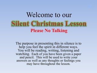 Welcome to our

          Please No Talking

The purpose in presenting this in silence is to
  help you feel the spirit in different ways.
 You will be reading, writing, listening and
watching. Each of you have been given a paper
  and pencil. This will be used to write your
answers as well as any thoughts or feelings you
       may have throughout the lesson.
 