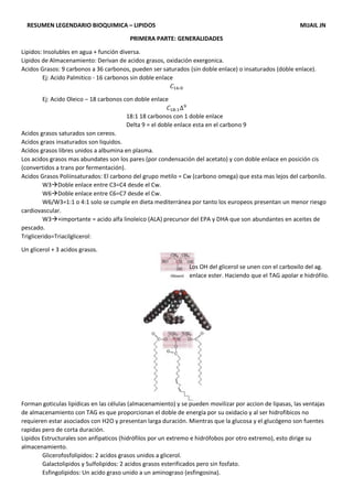 RESUMEN LEGENDARIO BIOQUIMICA – LIPIDOS MIJAIL JN
PRIMERA PARTE: GENERALIDADES
Lipidos: Insolubles en agua + función diversa.
Lipidos de Almacenamiento: Derivan de acidos grasos, oxidación exergonica.
Acidos Grasos: 9 carbonos a 36 carbonos, pueden ser saturados (sin doble enlace) o insaturados (doble enlace).
Ej: Acido Palmitico - 16 carbonos sin doble enlace
𝐶16:0
Ej: Acido Oleico – 18 carbonos con doble enlace
𝐶18:1∆9
18:1 18 carbonos con 1 doble enlace
Delta 9 = el doble enlace esta en el carbono 9
Acidos grasos saturados son cereos.
Acidos graos insaturados son liquidos.
Acidos grasos libres unidos a albumina en plasma.
Los acidos grasos mas abundates son los pares (por condensación del acetato) y con doble enlace en posición cis
(convertidos a trans por fermentación).
Acidos Grasos Poliinsaturados: El carbono del grupo metilo = Cw (carbono omega) que esta mas lejos del carbonilo.
W3Doble enlace entre C3=C4 desde el Cw.
W6Doble enlace entre C6=C7 desde el Cw.
W6/W3=1:1 o 4:1 solo se cumple en dieta mediterránea por tanto los europeos presentan un menor riesgo
cardiovascular.
W3+importante = acido alfa linoleico (ALA) precursor del EPA y DHA que son abundantes en aceites de
pescado.
Triglicerido=Triacilglicerol:
Un glicerol + 3 acidos grasos.
Los OH del glicerol se unen con el carboxilo del ag.
enlace ester. Haciendo que el TAG apolar e hidrófilo.
Forman goticulas lipídicas en las células (almacenamiento) y se pueden movilizar por accion de lipasas, las ventajas
de almacenamiento con TAG es que proporcionan el doble de energía por su oxidacio y al ser hidrofibicos no
requieren estar asociados con H2O y presentan larga duración. Mientras que la glucosa y el glucógeno son fuentes
rapidas pero de corta duración.
Lipidos Estructurales son anfipaticos (hidrófilos por un extremo e hidrófobos por otro extremo), esto dirige su
almacenamiento.
Glicerofosfolipidos: 2 acidos grasos unidos a glicerol.
Galactolipidos y Sulfolipidos: 2 acidos grasos esterificados pero sin fosfato.
Esfingolipidos: Un acido graso unido a un aminograso (esfingosina).
 