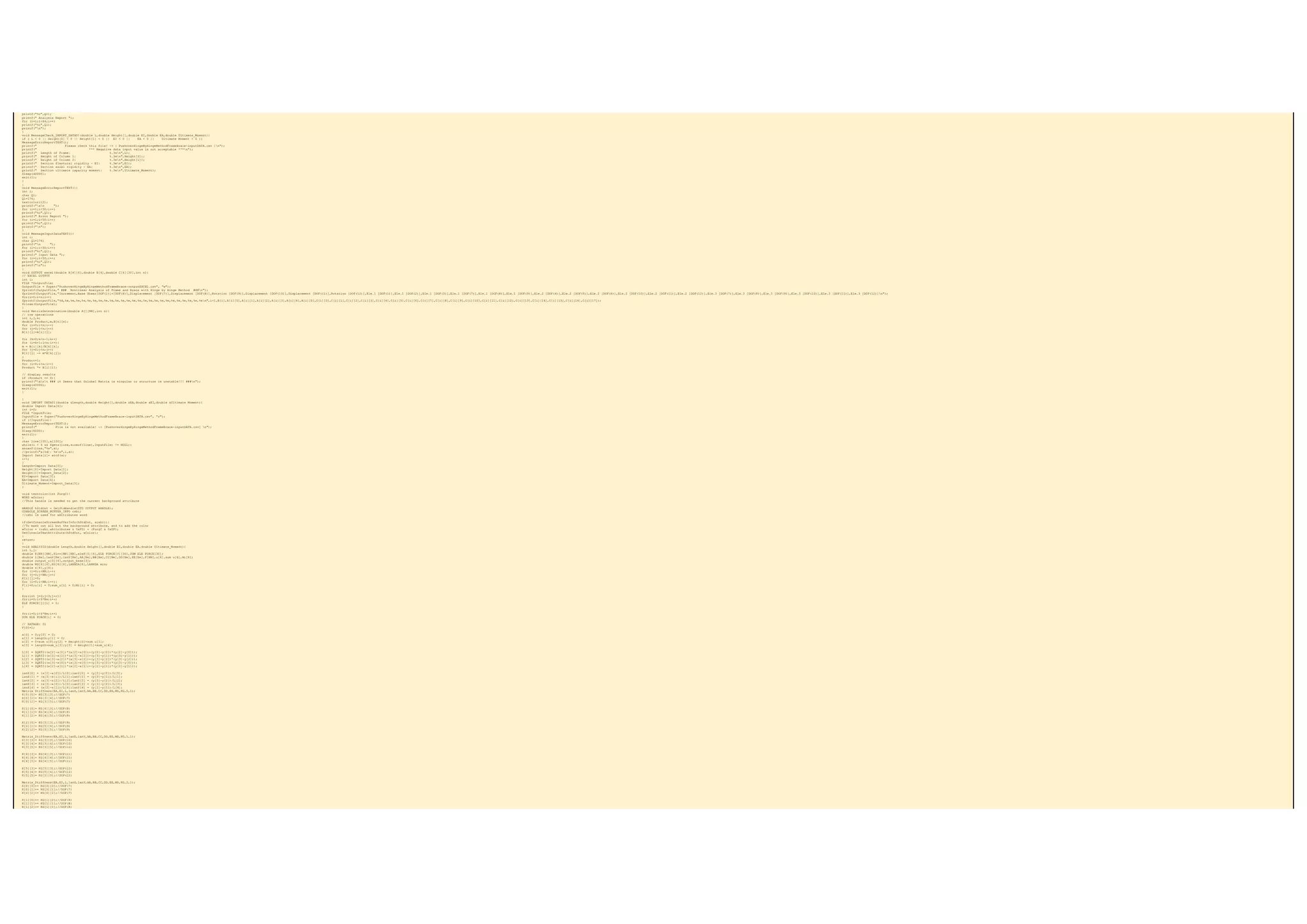 printf("%c",Ql);
printf(" Analysis Report ");
for (i=1;i<64;i++)
printf("%c",Ql);
printf("n");
}
void MessageCheck_IMPORT_DATA01(double L,double Height[],double EI,double EA,double Ultimate_Moment){
if ( L < 0 || Height[0] < 0 || Height[1] < 0 || EI < 0 || EA < 0 || Ultimate_Moment < 0 ){
MessageErrorReportTEXT();
printf(" Please check this file! -> [ PushoverHingeByHingeMethodFrameBrace-inputDATA.csv ]n");
printf(" *** Negative data input value is not acceptable ***n");
printf(" Length of Frame: %.3en",L);
printf(" Height of Column 1: %.3en",Height[0]);
printf(" Height of Column 2: %.3en",Height[1]);
printf(" Section flextural rigidity - EI: %.3en",EI);
printf(" Section axial rigidity - EA: %.3en",EA);
printf(" Section ultimate capacity moment: %.3en",Ultimate_Moment);
Sleep(40000);
exit(1);
}
}
void MessageErrorReportTEXT(){
int i;
char Ql;
Ql=176;
textcolor(12);
printf("an ");
for (i=1;i<50;i++)
printf("%c",Ql);
printf(" Error Report ");
for (i=1;i<50;i++)
printf("%c",Ql);
printf("n");
}
void MessageInputDataTEXT(){
int i;
char Ql=176;
printf("n ");
for (i=1;i<50;i++)
printf("%c",Ql);
printf(" Input Data ");
for (i=1;i<50;i++)
printf("%c",Ql);
printf("n");
}
void OUTPUT_excel(double A[4][6],double B[4],double C[4][30],int n){
// EXCEL OUTPUT
int i;
FILE *OutputFile;
OutputFile = fopen("PushoverHingeByHingeMethodFrameBrace-outputEXCEL.csv", "w");
fprintf(OutputFile," ### Nonlinear Analysis of Frame and Brace with Hinge by Hinge Method ###n");
fprintf(OutputFile,"Increment,Base Shear[DOF(1)]+[DOF(4)],Displacement [DOF(7)],Displacement [DOF(8)],Rotation [DOF(9)],Displacement [DOF(10)],Displacement [DOF(11)],Rotation [DOF(12)],Ele.1 [DOF(1)],Ele.1 [DOF(2)],Ele.1 [DOF(3)],Ele.1 [DOF(7)],Ele.1 [DOF(8)],Ele.1 [DOF(9)],Ele.2 [DOF(4)],Ele.2 [DOF(5)],Ele.2 [DOF(6)],Ele.2 [DOF(10)],Ele.2 [DOF(11)],Ele.2 [DOF(12)],Ele.3 [DOF(7)],Ele.3 [DOF(8)],Ele.3 [DOF(9)],Ele.3 [DOF(10)],Ele.3 [DOF(11)],Ele.3 [DOF(12)]n");
for(i=0;i<n;i++)
fprintf(OutputFile,"%d,%e,%e,%e,%e,%e,%e,%e,%e,%e,%e,%e,%e,%e,%e,%e,%e,%e,%e,%e,%e,%e,%e,%e,%e,%en",i+1,B[i],A[i][0],A[i][1],A[i][2],A[i][3],A[i][4],A[i][5],C[i][0],C[i][1],C[i][2],C[i][3],C[i][4],C[i][5],C[i][6],C[i][7],C[i][8],C[i][9],C[i][10],C[i][11],C[i][12],C[i][13],C[i][14],C[i][15],C[i][16],C[i][17]);
fclose(OutputFile);
}
void MatrixDetermination(double A[][NN],int n){
// row operations
int i,j,k;
double Product,m,B[n][n];
for (i=0;i<n;i++)
for (j=0;j<n;j++)
B[i][j]=A[i][j];
for (k=0;k<n-1;k++)
for (i=k+1;i<n;i++){
m = B[i][k]/B[k][k];
for (j=0;j<n;j++)
B[i][j] -= m*B[k][j];
}
Product=1;
for (i=0;i<n;i++)
Product *= B[i][i];
// display results
if (Product == 0){
printf("ant ### it Seens that Golobal Matrix is singular or structure is unstable!!! ###n");
Sleep(40000);
exit(1);
}
}
void IMPORT_DATA01(double &Length,double Height[],double &EA,double &EI,double &Ultimate_Moment){
double Import_Data[6];
int i=0;
FILE *InputFile;
InputFile = fopen("PushoverHingeByHingeMethodFrameBrace-inputDATA.csv", "r");
if (!InputFile){
MessageErrorReportTEXT();
printf(" File is not available! -> [PushoverHingeByHingeMethodFrameBrace-inputDATA.csv] n");
Sleep(6000);
exit(1);
}
char line[100],a[100];
while(i < 6 && fgets(line,sizeof(line),InputFile) != NULL){
sscanf(line,"%s",a);
//printf("a[%d]: %sn",i,a);
Import_Data[i]= atof(a);
i++;
}
Length=Import_Data[0];
Height[0]=Import_Data[1];
Height[1]=Import_Data[2];
EI=Import_Data[3];
EA=Import_Data[4];
Ultimate_Moment=Import_Data[5];
}
void textcolor(int ForgC){
WORD wColor;
//This handle is needed to get the current background attribute
HANDLE hStdOut = GetStdHandle(STD_OUTPUT_HANDLE);
CONSOLE_SCREEN_BUFFER_INFO csbi;
//csbi is used for wAttributes word
if(GetConsoleScreenBufferInfo(hStdOut, &csbi)){
//To mask out all but the background attribute, and to add the color
wColor = (csbi.wAttributes & 0xF0) + (ForgC & 0x0F);
SetConsoleTextAttribute(hStdOut, wColor);
}
return;
}
void ANALYSIS(double Length,double Height[],double EI,double EA,double Ultimate_Moment){
int i,j;
double K[NN][NN],Kinv[NN][NN],eleF[5][6],ELE_FORCE[3][30],SUM_ELE_FORCE[30];
double L[Ne],lanX[Ne],lanY[Ne],AA[Ne],BB[Ne],CC[Ne],DD[Ne],EE[Ne],F[NN],u[6],sum_u[6],Mi[6];
double output_u[3][6],output_base[3];
double MS[6][6],KG[6][6],LANNDA[6],LANNDA_min;
double x[4],y[4];
for (i=0;i<NN;i++)
for (j=0;j<NN;j++)
K[i][j]=0;
for (i=0;i<NN;i++){
F[i]=0;u[i] = 0;sum_u[i] = 0;Mi[i] = 0;
}
for(int j=0;j<3;j++){
for(i=0;i<6*Ne;i++)
ELE_FORCE[j][i] = 0;
}
for(i=0;i<6*Ne;i++)
SUM_ELE_FORCE[i] = 0;
// SATAGE: 01
F[0]=1;
x[0] = 0;y[0] = 0;
x[1] = Length;y[1] = 0;
x[2] = 0+sum_u[0];y[2] = Height[0]+sum_u[1];
x[3] = Length+sum_u[3];y[3] = Height[1]+sum_u[4];
L[0] = SQRT2((x[2]-x[0])*(x[2]-x[0])+(y[2]-y[0])*(y[2]-y[0]));
L[1] = SQRT2((x[3]-x[1])*(x[3]-x[1])+(y[3]-y[1])*(y[3]-y[1]));
L[2] = SQRT2((x[3]-x[2])*(x[3]-x[2])+(y[3]-y[2])*(y[3]-y[2]));
L[3] = SQRT2((x[3]-x[0])*(x[3]-x[0])+(y[3]-y[0])*(y[3]-y[0]));
L[4] = SQRT2((x[2]-x[1])*(x[2]-x[1])+(y[2]-y[1])*(y[2]-y[1]));
lanX[0] = (x[2]-x[0])/L[0];lanY[0] = (y[2]-y[0])/L[0];
lanX[1] = (x[3]-x[1])/L[1];lanY[1] = (y[3]-y[1])/L[1];
lanX[2] = (x[3]-x[2])/L[2];lanY[2] = (y[3]-y[2])/L[2];
lanX[3] = (x[3]-x[0])/L[3];lanY[3] = (y[3]-y[0])/L[3];
lanX[4] = (x[2]-x[1])/L[4];lanY[4] = (y[2]-y[1])/L[4];
Matrix_Stiffness(EA,EI,L,lanX,lanY,AA,BB,CC,DD,EE,MS,KG,0,1);
K[0][0]= KG[3][3];//DOF(7)
K[0][1]= KG[3][4];//DOF(7)
K[0][2]= KG[3][5];//DOF(7)
K[1][0]= KG[4][3];//DOF(8)
K[1][1]= KG[4][4];//DOF(8)
K[1][2]= KG[4][5];//DOF(8)
K[2][0]= KG[5][3];//DOF(9)
K[2][1]= KG[5][4];//DOF(9)
K[2][2]= KG[5][5];//DOF(9)
Matrix_Stiffness(EA,EI,L,lanX,lanY,AA,BB,CC,DD,EE,MS,KG,1,1);
K[3][3]= KG[3][3];//DOF(10)
K[3][4]= KG[3][4];//DOF(10)
K[3][5]= KG[3][5];//DOF(10)
K[4][3]= KG[4][3];//DOF(11)
K[4][4]= KG[4][4];//DOF(11)
K[4][5]= KG[4][5];//DOF(11)
K[5][3]= KG[5][3];//DOF(12)
K[5][4]= KG[5][4];//DOF(12)
K[5][5]= KG[5][5];//DOF(12)
Matrix_Stiffness(EA,EI,L,lanX,lanY,AA,BB,CC,DD,EE,MS,KG,2,1);
K[0][0]+= KG[0][0];//DOF(7)
K[0][1]+= KG[0][1];//DOF(7)
K[0][2]+= KG[0][2];//DOF(7)
K[1][0]+= KG[1][0];//DOF(8)
K[1][1]+= KG[1][1];//DOF(8)
K[1][2]+= KG[1][2];//DOF(8)
 