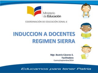 Mgt. Beatriz Cáceres S.
Facilitadora
Cuenca/septiembre/2014
COORDINACIÓN DE EDUCACIÓN ZONAL 6
INDUCCION A DOCENTES
REGIMEN SIERRA
 