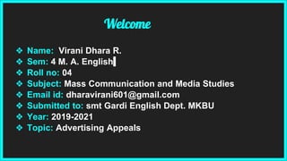 Welcome
❖ Name: Virani Dhara R.
❖ Sem: 4 M. A. English
❖ Roll no: 04
❖ Subject: Mass Communication and Media Studies
❖ Email id: dharavirani601@gmail.com
❖ Submitted to: smt Gardi English Dept. MKBU
❖ Year: 2019-2021
❖ Topic: Advertising Appeals
 