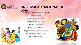 UNIVERSIDAD NACIONAL DE
LOJA
Facultad de la Educación, el Arte y la
Comunicación.
Carrera: Educación Inicial.
Estudiante: Violeta Loaiza.
Sección: Vespertina.
Tema: Valores Morales.
Asignatura : Educación en valores.
Docente: Bernandino Acaro.
LOJA -ECUADOR.
 