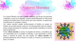 Valores Morales
Los valores Morales son todas aquellas cuestiones que llevan a las personas
a defender y crecer en su dignidad , porque indefectiblemente el valor moral
conducirá al hombre hacia el bien moral, que como sabemos, es aquello que
lo perfecciona, lo completa y mejora.
Los valores morales siempre perfeccionarán al hombre en cuanto ser
hombre, las acciones buenas, como ser vivir honestamente, decir la verdad y
actuar siempre pensando en el prójimo, jamás podrán contradecir el camino
hacia la perfección.
Como valores morales se conoce el conjunto de normas y costumbres que
son transmitidas por la sociedad al individuo y que representan la forma
buena o correcta de actuar. En este sentido, los valores morales nos
permiten diferenciar entre lo bueno y lo malo, lo correcto y lo incorrecto, lo
justo y lo injusto.
 