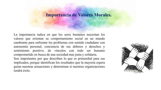 Importancia de Valores Morales.
La importancia radica en que los seres humanos necesitan los
valores que orientan su comportamiento social en un mundo
cambiante para enfrentar los problemas con sentido ciudadano con
autonomía personal, conciencia de sus deberes y derechos y
sentimiento positivo, de vínculos con todo ser humano
comprometido en busca de una sociedad mas justa y solidaria.
Son importantes por que describen lo que es primordial para sus
implicados, porque identifican los resultados que la mayoría espera
guían nuestras actuaciones y determinan si nuestras organizaciones
tendrá éxito.
 