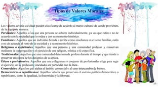 Tipos de Valores Morales
Los valores de una sociedad pueden clasificarse de acuerdo al marco cultural de donde provienen,
de la siguiente manera:
Personales: Aquellos a los que una persona se adhiere individualmente, ya sea que estén o no de
acuerdo con la sociedad que lo rodea y con su momento histórico.
Familiares: Aquellos que un individuo hereda o recibe como enseñanza en el seno familiar, estén
o no de acuerdo al resto de la sociedad y a su momento histórico.
Religiosos o espirituales: Aquellos que una persona y una comunidad profesan y conservan
mediante la congregación y el ejercicio de una religión, mística o fe específica.
Tradicionales: Aquellos que una comunidad determinada profesa durante el tiempo y que tiende a
preservar en contra de los designios de su época.
Éticos o profesionales: Aquellos que una colegiatura o conjunto de profesionales elige para regir
el ejercicio de su profesión, vinculados en particular con la ética .
Comerciales: Aquellos que atañen al ámbito comercial y al sano intercambio de bienes.
Democráticos o republicanos: Aquellos valores que preservan el sistema político democrático o
republicano, como la igualdad, la fraternidad y la libertad.
 