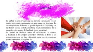 Lealtad
La lealtad es una devoción de una persona o ciudadano con un
estado, gobernante, comunidad, persona, causa o a sí misma. Es
un cumplimiento de lo que exigen las leyes de la fidelidad y las
del honor. Es una virtud consistente en el cumplimiento de lo
que exigen las normas de fidelidad, honor y gratitud.
La lealtad es definida como el sentimiento de respeto
y fidelidad a los propios principios morales, o bien a los
compromisos que se han establecido para con otra persona,
grupo de personas u organización.
 