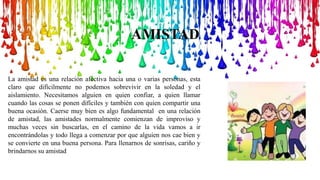 AMISTAD
La amistad es una relación afectiva hacia una o varias personas, esta
claro que difícilmente no podemos sobrevivir en la soledad y el
aislamiento. Necesitamos alguien en quien confiar, a quien llamar
cuando las cosas se ponen difíciles y también con quien compartir una
buena ocasión. Caerse muy bien es algo fundamental en una relación
de amistad, las amistades normalmente comienzan de improviso y
muchas veces sin buscarlas, en el camino de la vida vamos a ir
encontrándolas y todo llega a comenzar por que alguien nos cae bien y
se convierte en una buena persona. Para llenarnos de sonrisas, cariño y
brindarnos su amistad
 