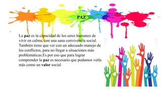 PAZ
La paz es la capacidad de los seres humanos de
vivir en calma, con una sana convivencia social.
También tiene que ver con un adecuado manejo de
los conflictos, para no llegar a situaciones más
problemáticas.Es por eso que para lograr
comprender la paz es necesario que podamos verla
más como un valor social.
 