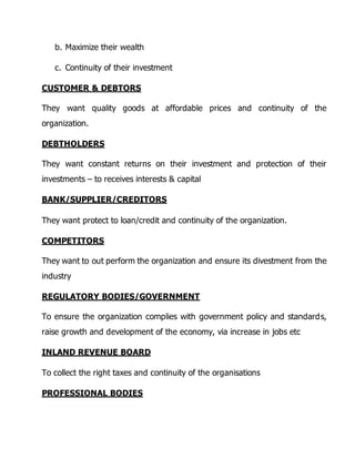 b. Maximize their wealth 
c. Continuity of their investment 
CUSTOMER & DEBTORS 
They want quality goods at affordable prices and continuity of the 
organization. 
DEBTHOLDERS 
They want constant returns on their investment and protection of their 
investments – to receives interests & capital 
BANK/SUPPLIER/CREDITORS 
They want protect to loan/credit and continuity of the organization. 
COMPETITORS 
They want to out perform the organization and ensure its divestment from the 
industry 
REGULATORY BODIES/GOVERNMENT 
To ensure the organization complies with government policy and standards, 
raise growth and development of the economy, via increase in jobs etc 
INLAND REVENUE BOARD 
To collect the right taxes and continuity of the organisations 
PROFESSIONAL BODIES 
 