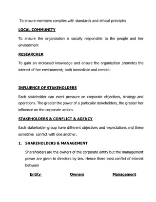 To ensure members complies with standards and ethical principles 
LOCAL COMMUNITY 
To ensure the organization is socially responsible to the people and her 
environment 
RESEARCHER 
To gain an increased knowledge and ensure the organization promotes the 
interest of her environment; both immediate and remote. 
INFLUENCE OF STAKEHOLDERS 
Each stakeholder can exert pressure on corporate objectives, strategy and 
operations. The greater the power of a particular stakeholders, the greater her 
influence on the corporate actions 
STAKEHOLDERS & CONFLICT & AGENCY 
Each stakeholder group have different objectives and expectations and these 
sometime conflict with one another. 
1. SHAREHOLDERS & MANAGEMENT 
Shareholders are the owners of the corporate entity but the management 
power are given to directors by law. Hence there exist conflict of interest 
between 
Entity Owners Management 
 