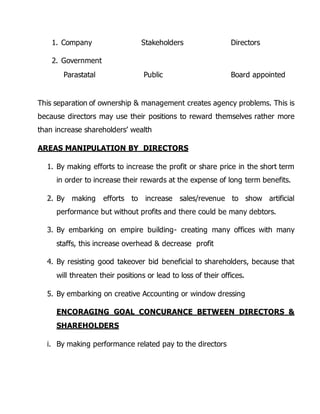 1. Company Stakeholders Directors 
2. Government 
Parastatal Public Board appointed 
This separation of ownership & management creates agency problems. This is 
because directors may use their positions to reward themselves rather more 
than increase shareholders’ wealth 
AREAS MANIPULATION BY DIRECTORS 
1. By making efforts to increase the profit or share price in the short term 
in order to increase their rewards at the expense of long term benefits. 
2. By making efforts to increase sales/revenue to show artificial 
performance but without profits and there could be many debtors. 
3. By embarking on empire building- creating many offices with many 
staffs, this increase overhead & decrease profit 
4. By resisting good takeover bid beneficial to shareholders, because that 
will threaten their positions or lead to loss of their offices. 
5. By embarking on creative Accounting or window dressing 
ENCORAGING GOAL CONCURANCE BETWEEN DIRECTORS & 
SHAREHOLDERS 
i. By making performance related pay to the directors 
 