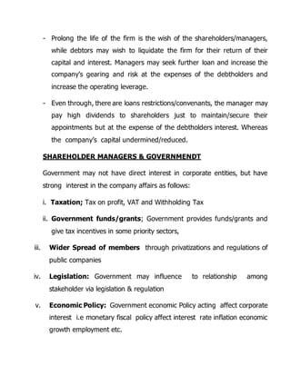 - Prolong the life of the firm is the wish of the shareholders/managers, 
while debtors may wish to liquidate the firm for their return of their 
capital and interest. Managers may seek further loan and increase the 
company’s gearing and risk at the expenses of the debtholders and 
increase the operating leverage. 
- Even through, there are loans restrictions/convenants, the manager may 
pay high dividends to shareholders just to maintain/secure their 
appointments but at the expense of the debtholders interest. Whereas 
the company’s capital undermined/reduced. 
SHAREHOLDER MANAGERS & GOVERNMENDT 
Government may not have direct interest in corporate entities, but have 
strong interest in the company affairs as follows: 
i. Taxation; Tax on profit, VAT and Withholding Tax 
ii. Government funds/grants; Government provides funds/grants and 
give tax incentives in some priority sectors, 
iii. Wider Spread of members through privatizations and regulations of 
public companies 
iv. Legislation: Government may influence to relationship among 
stakeholder via legislation & regulation 
v. Economic Policy: Government economic Policy acting affect corporate 
interest i.e monetary fiscal policy affect interest rate inflation economic 
growth employment etc. 

