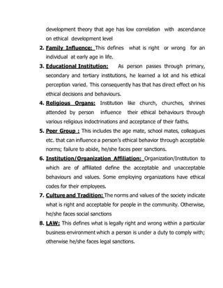 development theory that age has low correlation with ascendance 
on ethical development level 
2. Family Influence: This defines what is right or wrong for an 
individual at early age in life. 
3. Educational Institution: As person passes through primary, 
secondary and tertiary institutions, he learned a lot and his ethical 
perception varied. This consequently has that has direct effect on his 
ethical decisions and behaviours. 
4. Religious Organs: Institution like church, churches, shrines 
attended by person influence their ethical behaviours through 
various religious indoctrinations and acceptance of their faiths. 
5. Peer Group : This includes the age mate, school mates, colleagues 
etc. that can influence a person’s ethical behavior through acceptable 
norms; failure to abide, he/she faces peer sanctions. 
6. Institution/Organization Affiliation: Organization/Institution to 
which are of affiliated define the acceptable and unacceptable 
behaviours and values. Some employing organizations have ethical 
codes for their employees. 
7. Culture and Tradition: The norms and values of the society indicate 
what is right and acceptable for people in the community. Otherwise, 
he/she faces social sanctions 
8. LAW: This defines what is legally right and wrong within a particular 
business environment which a person is under a duty to comply with; 
otherwise he/she faces legal sanctions. 
 