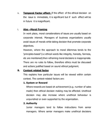 v. Temporal Factor effect: If the effect of the ethical decision on 
the issue is immediate, it is significant but if such effect will be 
in future it is insignificant. 
i. Also –Moral Framing 
In work place, moral considerations of issues are usually based on 
corporate interest. Managers of business organizations usually 
avoid issues of morals while taking decision that promote corporate 
objectives. 
However, where the approach to moral dilemmas tends to the 
‘principles-based’ (i.e ethical words like integrity, honesty, fairness, 
etc are mentioned) then reframing moral decisions is inappropriate. 
There are no rules to follow, therefore ethics must be discussed 
and actions justified based on sound ethical judgment. 
B. Context related factor 
This explains how particular issues will be viewed within certain 
context. The context-related factors are: 
1. System or Reward 
Where rewards are based oh achievement (e.g. number of sales 
made) then ethical decision making may be affected. Unethical 
decision may also increase where unethical behaviour is 
unpunished or even supported by the organization. 
2. Authority 
Junior managers tend to follow instructions from senior 
managers. Where senior managers make unethical decisions 
 
