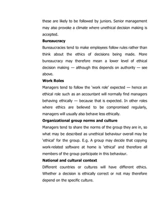 these are likely to be followed by juniors. Senior management 
may also provoke a climate where unethical decision making is 
accepted. 
Bureaucracy 
Bureaucracies tend to make employees follow rules rather than 
think about the ethics of decisions being made. More 
bureaucracy may therefore mean a lower level of ethical 
decision making — although this depends on authority — see 
above. 
Work Roles 
Managers tend to follow the ‘work role’ expected — hence an 
ethical role such as an accountant will normally find managers 
behaving ethically — because that is expected. In other roles 
where ethics are believed to be compromised regularly, 
managers will usually also behave less ethically. 
Organizational group norms and culture 
Managers tend to share the norms of the group they are in, so 
what may be described as unethical behaviour overall may be 
‘ethical’ for the group. E.g. A group may decide that copying 
work-related software at home is ‘ethical’ and therefore all 
members of the group participate in this behaviour. 
National and cultural context 
Different countries or cultures will have different ethics. 
Whether a decision is ethically correct or not may therefore 
depend on the specific culture. 
 