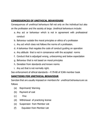 CONSEQUENCES OF UNETHICAL BEHAVIOURS 
Consequences of unethical behaviours fall not only on the individual but also 
on the profession and the society at large. Unethical behaviours include: 
a. Any act or behaviour which is not in agreement with professional 
conduct 
b. Bahaviour outside the moral principles or ethics of a profession 
c. Any act which does not follows the norms of a profession. 
d. A bahaviour that negates the code of conduct guiding on operation 
e. Any attitude that is not in consonance with the accepted norms 
f. Conduct that is adjudged wrong, unbecoming and below expectation 
g. Behaviour that is not based on moral principles 
h. Deviation from standards and known norms 
i. Any act that is not normally right. 
See enforcement of ethical standards – P.79-80 of ICAN member book 
SANCTIONS FOR UNETHICAL BEHAVIOUR 
Sanction that are usually imposed on members for unethical behaviours are as 
follows 
(a) Reprimand/ Warning 
(b) Payment of cost 
(c) Fine 
(d) Withdrawal of practicing license 
(e) Suspension from Member List 
(f) Expulsion from Member List 
 