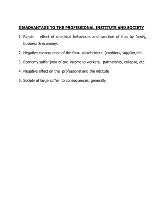 DISADVANTAGE TO THE PROFESSIONAL INSTITUTE AND SOCIETY 
1. Ripple effect of unethical behaviours and sanction of that by family, 
business & economy. 
2. Negative consequence of the form stakeholders (creditors, supplier,etc. 
3. Economy suffer (loss of tax, income to workers, partnership, collapse, etc 
4. Negative effect on the professional and the institute 
5. Society at large suffer to consequences generally 
 