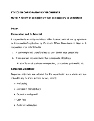 ETHICS IN CORPORATION ENVIRONMENTS 
NOTE: A review of company law will be necessary to understand 
better. 
Corporation and its Interest 
A corporation is an entity established either by enactment of law by legislature 
or incorporation/registration by Corporate Affairs Commission in Nigeria. A 
corporation once established is 
i. A body corporate; therefore has its own district legal personality 
ii. It can pursue her objectives; that is corporate objectives, 
A List of forms of business – companies , corporation, partnership etc. 
Corporate Objectives 
Corporate objectives are relevant for the organization as a whole and are 
related to key business success factors, namely: 
 Profitability 
 Increase in market share 
 Expansion and growth 
 Cash flow 
 Customer satisfaction 
 