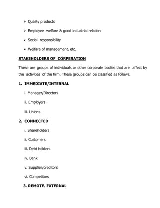  Quality products 
 Employee welfare & good industrial relation 
 Social responsibility 
 Welfare of management, etc. 
STAKEHOLDERS OF CORPERATION 
These are groups of individuals or other corporate bodies that are affect by 
the activities of the firm. These groups can be classified as follows. 
1. IMMEDIATE/INTERNAL 
i. Manager/Directors 
ii. Employers 
iii. Unions 
2. CONNECTED 
i. Shareholders 
ii. Customers 
iii. Debt holders 
iv. Bank 
v. Supplier/creditors 
vi. Competitors 
3. REMOTE. EXTERNAL 
 