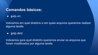 ● gulp.src
Indicamos em qual diretório e em quais arquivos queremos realizar
alguma tarefa.
● gulp.dest
Indicamos para qual diretório queremos enviar os arquivos que
foram modificados por alguma tarefa.
Comandos básicos:
 