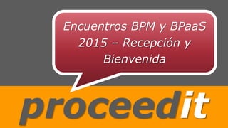 proceedit
Encuentros BPM y BPaaS
2015 – Recepción y
Bienvenida
 