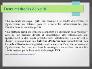 Deux méthodes de veille 
● La méthode classique pull qui consiste à se rendre directement et 
régulièrement sur Internet pour en « tirer » les informations les plus 
récentes dans un domaine précis 
● La méthode push qui consiste à apporter à l’utilisateur ou à “pousser” 
vers lui, de manière directe et automatique, des informations qui 
appartiennent à des sujets préalablement sélectionnés. Cela revient à 
choisir judicieusement des bulletins d’informations (newsletters), des 
listes de diffusion (mailing lists) et autres services d’alertes qui envoient 
régulièrement des courriels dans la messagerie du veilleur ou des fils 
d’informations par le biais de la technologie RSS. 
Source : http://docsdocs.free.fr/spip.php?rubrique140 
 