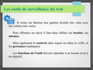 Les outils de surveillance du web 
Il existe sur Internet une gamme d'outils très vaste avec 
des critères très variés. 
Pour effectuer un choix il faut donc définir ses besoins, ses 
attentes. 
Mais également le contexte dans lequel on mène la veille, et 
les personnes impliquées. 
Les fonctions de l'outil doivent répondre à un besoin et/ou à 
un objectif. 
 