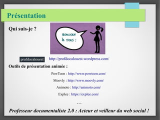 Présentation 
Qui suis-je ? 
http://profdocalouest.wordpress.com/ 
Outils de présentation animée : 
PowToon : http://www.powtoon.com/ 
Moovly : http://www.moovly.com/ 
Animoto : http://animoto.com/ 
Explee : https://explee.com/ 
… 
Professeur documentaliste 2.0 : Acteur et veilleur du web social ! 
 