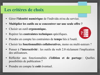 Les critères de choix 
● Gérer l'identité numérique de l'individu et/ou du service. 
● Multiplier les outils ou se concentrer sur une seule offre ? 
● Choisir un outil ergonomique. 
● Repérer les contraintes techniques spécifiques. 
● Prendre en compte les contraintes de temps liés à l'outil. 
● Choisir les fonctionnalités collaboratives, mono ou multi-auteurs ? 
● Penser à l'interactivité : les outils du web 2.0 réclament l'implication 
des utilisateurs. 
● Réfléchir aux fonctionnalités d'édition et de partage : Quelles 
possibilités de publication ? 
● Prendre en compte le coût éventuel. 
 