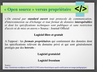 « Open source » versus propriétaire 
« On entend par standard ouvert tout protocole de communication, 
d'interconnexion ou d'échange et tout format de données interopérables 
et dont les spécifications techniques sont publiques et sans restriction 
d'accès ni de mise en oeuvre.» Source : Journal Officiel 
Logiciel lliibbrree eett ggrraattuuiitt 
A l'opposé : les formats propriétaires qui contiennent des données dont 
les spécifications relèvent du domaine privé et qui sont généralement 
protégés par des brevets : 
LLooggiicciieell ggrraattuuiicciieell 
LLooggiicciieell ffrreeeenniiuumm 
Source : 
http://fenetresur.wordpress.com/2012/12/05/cartes-heuristiques-quels-outils-pour-un-usage-pedagogique/ 
 
