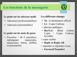 Les fonctions de la messagerie 
Les différents champs 
● To : le destinataire officiel 
● Cc : Copie Carbone 
= adresses publiques 
● Bcc/Cci : Blind Carbon 
Copie / Copie Carbone 
Invisible 
= copie cachée 
● Reply et Reply-All 
= répondre et répondre à tous 
● Forward/Transfert 
Le point sur les adresses mails 
● Adresse(s) professionnelle(s) 
● Adresse(s) personnelle(s) 
Le point sur les mots de passe 
● Favoriser + de 8 caractères, 
mélangeant majuscules, 
minuscules, lettres, chiffres 
et ponctuation. 
 