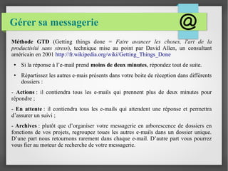 Gérer sa messagerie 
Méthode GTD (Getting things done = Faire avancer les choses, l'art de la 
productivité sans stress), technique mise au point par David Allen, un consultant 
américain en 2001 http://fr.wikipedia.org/wiki/Getting_Things_Done 
● Si la réponse à l’e-mail prend moins de deux minutes, répondez tout de suite. 
● Répartissez les autres e-mais présents dans votre boite de réception dans différents 
dossiers : 
- Actions : il contiendra tous les e-mails qui prennent plus de deux minutes pour 
répondre ; 
- En attente : il contiendra tous les e-mails qui attendent une réponse et permettra 
d’assurer un suivi ; 
- Archives : plutôt que d’organiser votre messagerie en arborescence de dossiers en 
fonctions de vos projets, regroupez toues les autres e-mails dans un dossier unique. 
D’une part nous retournons rarement dans chaque e-mail. D’autre part vous pourrez 
vous fier au moteur de recherche de votre messagerie. 
 